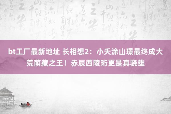 bt工厂最新地址 长相想2：小夭涂山璟最终成大荒荫藏之王！赤辰西陵珩更是真骁雄