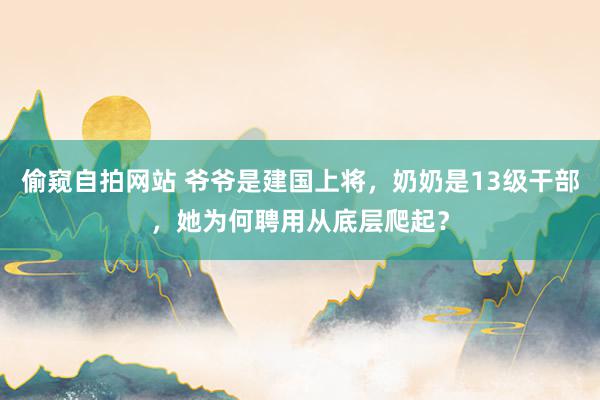 偷窥自拍网站 爷爷是建国上将，奶奶是13级干部，她为何聘用从底层爬起？