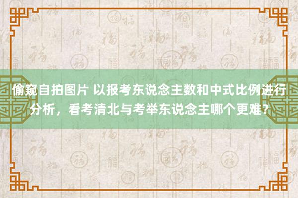 偷窥自拍图片 以报考东说念主数和中式比例进行分析，看考清北与考举东说念主哪个更难？