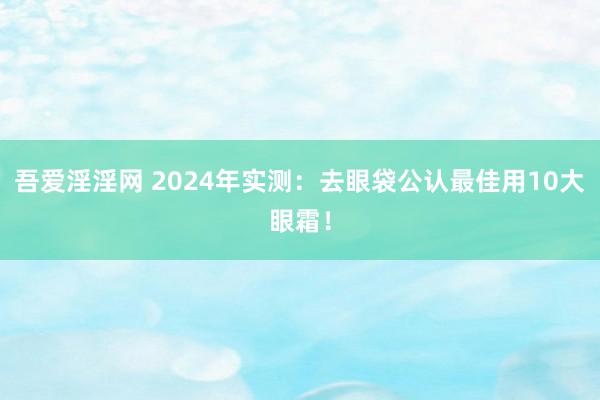 吾爱淫淫网 2024年实测：去眼袋公认最佳用10大眼霜！