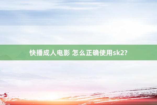 快播成人电影 怎么正确使用sk2?