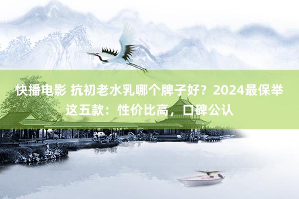 快播电影 抗初老水乳哪个牌子好？2024最保举这五款：性价比高，口碑公认