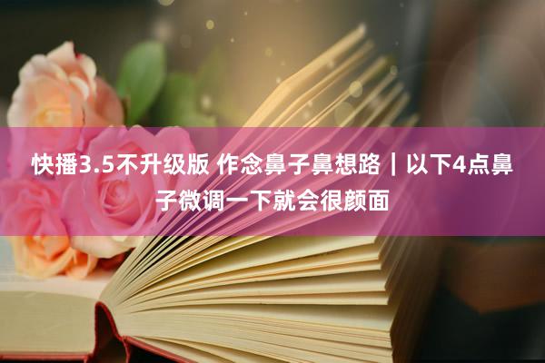 快播3.5不升级版 作念鼻子鼻想路｜以下4点鼻子微调一下就会很颜面