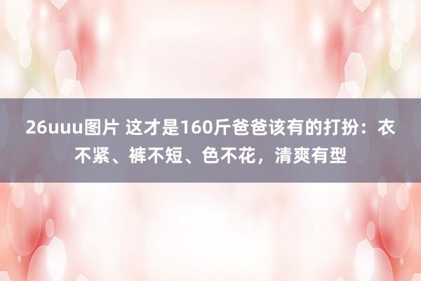 26uuu图片 这才是160斤爸爸该有的打扮：衣不紧、裤不短、色不花，清爽有型