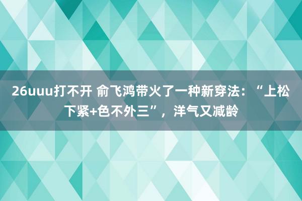 26uuu打不开 俞飞鸿带火了一种新穿法：“上松下紧+色不外三”，洋气又减龄