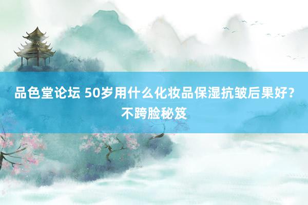 品色堂论坛 50岁用什么化妆品保湿抗皱后果好？不跨脸秘笈