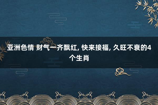 亚洲色情 财气一齐飘红, 快来接福, 久旺不衰的4个生肖