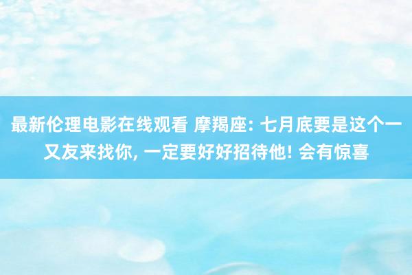 最新伦理电影在线观看 摩羯座: 七月底要是这个一又友来找你, 一定要好好招待他! 会有惊喜