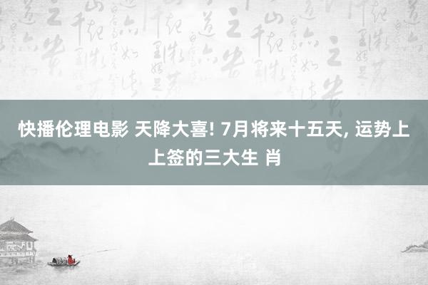 快播伦理电影 天降大喜! 7月将来十五天, 运势上上签的三大生 肖