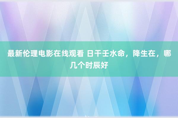 最新伦理电影在线观看 日干壬水命，降生在，哪几个时辰好