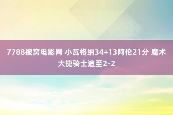 7788被窝电影网 小瓦格纳34+13阿伦21分 魔术大捷骑士追至2-2