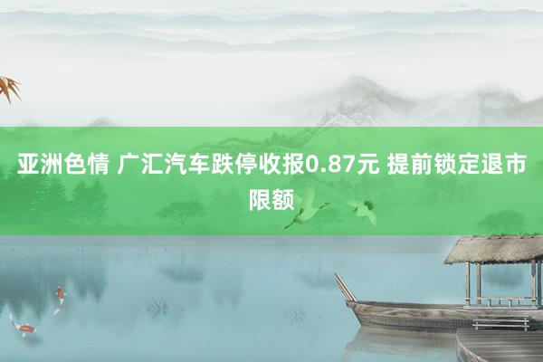 亚洲色情 广汇汽车跌停收报0.87元 提前锁定退市限额