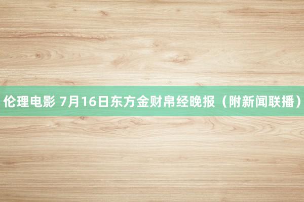 伦理电影 7月16日东方金财帛经晚报（附新闻联播）