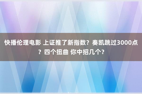 快播伦理电影 上证推了新指数？奏凯跳过3000点？四个扭曲 你中招几个？