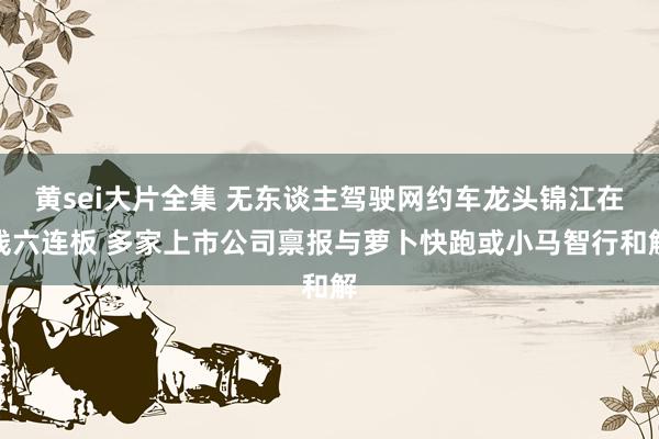 黄sei大片全集 无东谈主驾驶网约车龙头锦江在线六连板 多家上市公司禀报与萝卜快跑或小马智行和解