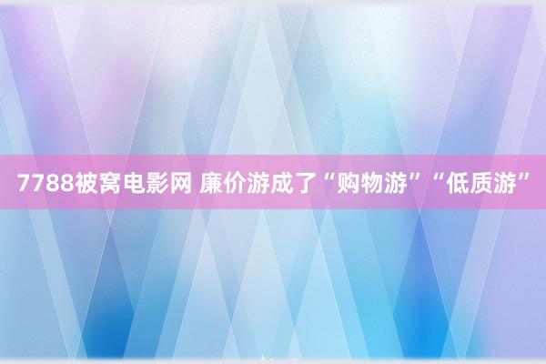 7788被窝电影网 廉价游成了“购物游”“低质游”