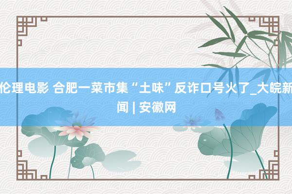 伦理电影 合肥一菜市集“土味”反诈口号火了_大皖新闻 | 安徽网