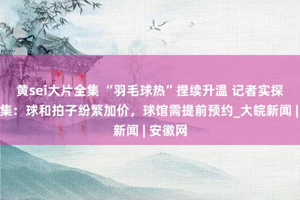 黄sei大片全集 “羽毛球热”捏续升温 记者实探合肥市集：球和拍子纷繁加价，球馆需提前预约_大皖新闻 | 安徽网