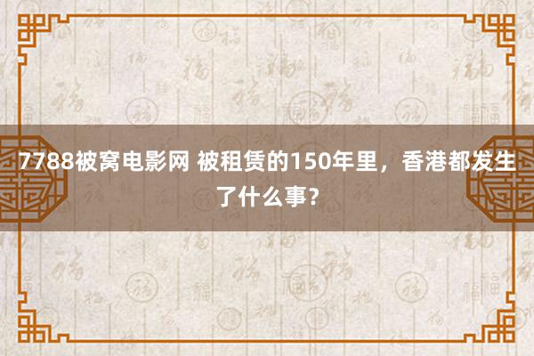 7788被窝电影网 被租赁的150年里，香港都发生了什么事？