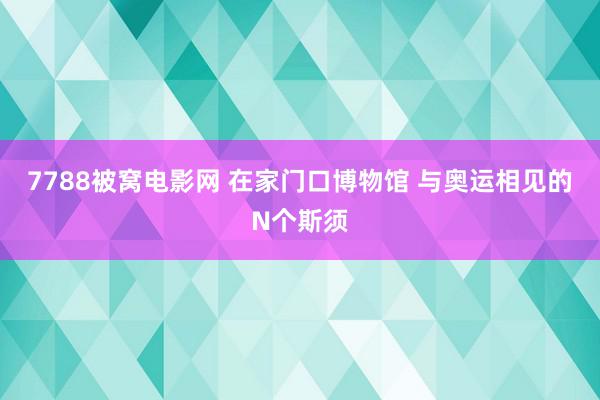 7788被窝电影网 在家门口博物馆 与奥运相见的N个斯须