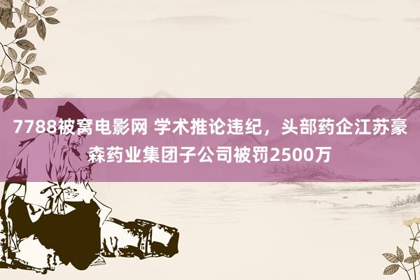 7788被窝电影网 学术推论违纪，头部药企江苏豪森药业集团子公司被罚2500万