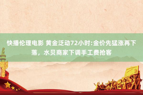 快播伦理电影 黄金泛动72小时:金价先猛涨再下落，水贝商家下调手工费抢客