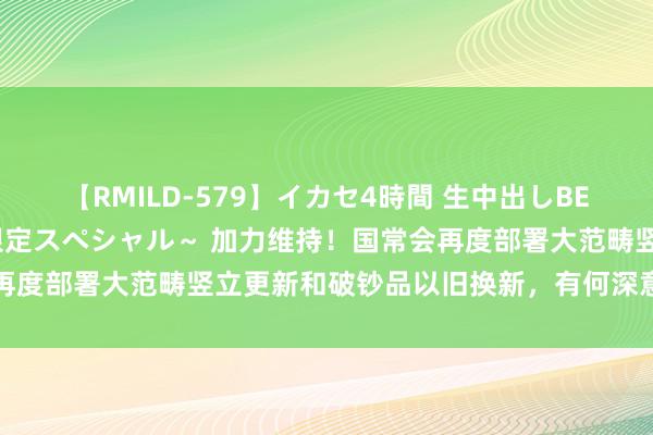 【RMILD-579】イカセ4時間 生中出しBEST ～カリスマアイドル限定スペシャル～ 加力维持！国常会再度部署大范畴竖立更新和破钞品以旧换新，有何深意？众人解读