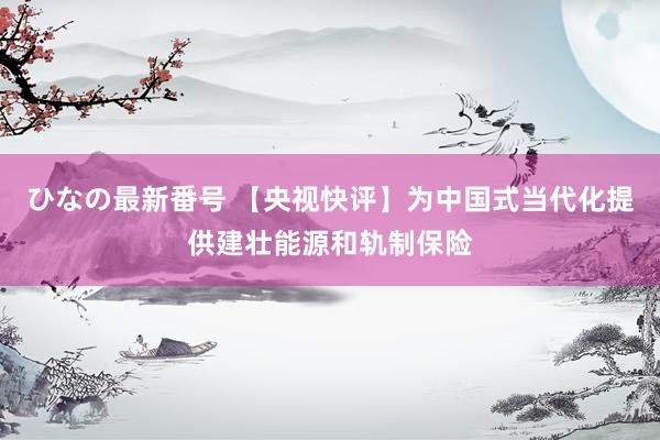 ひなの最新番号 【央视快评】为中国式当代化提供建壮能源和轨制保险