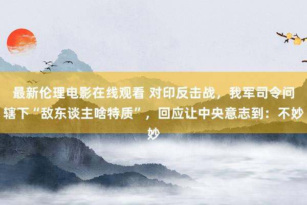 最新伦理电影在线观看 对印反击战，我军司令问辖下“敌东谈主啥特质”，回应让中央意志到：不妙