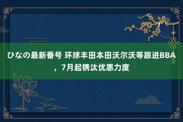 ひなの最新番号 环球丰田本田沃尔沃等跟进BBA，7月起镌汰优惠力度