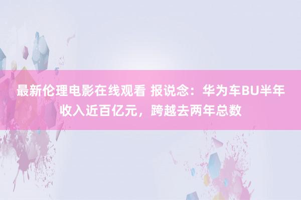 最新伦理电影在线观看 报说念：华为车BU半年收入近百亿元，跨越去两年总数