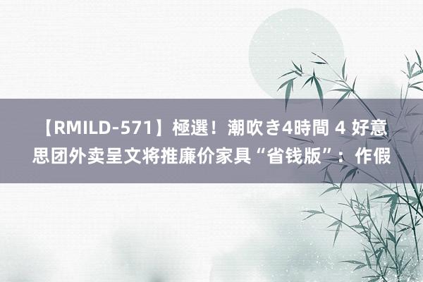 【RMILD-571】極選！潮吹き4時間 4 好意思团外卖呈文将推廉价家具“省钱版”：作假