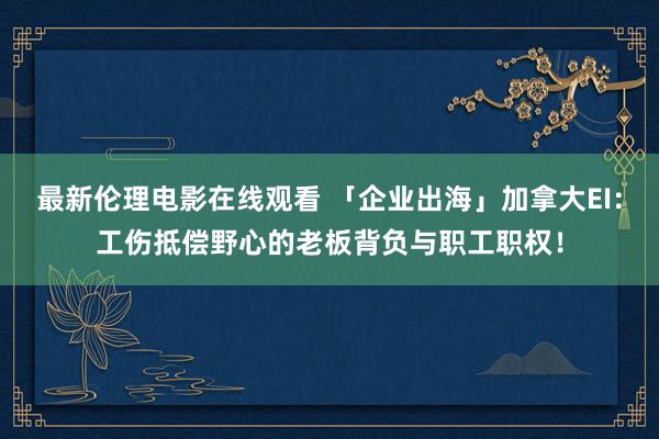 最新伦理电影在线观看 「企业出海」加拿大EI：工伤抵偿野心的老板背负与职工职权！