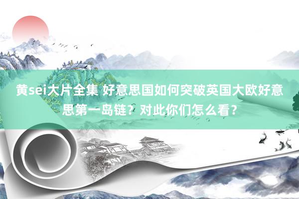 黄sei大片全集 好意思国如何突破英国大欧好意思第一岛链？对此你们怎么看？