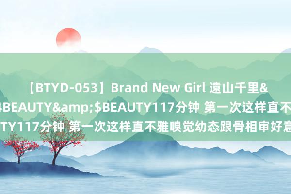 【BTYD-053】Brand New Girl 遠山千里</a>2007-08-24BEAUTY&$BEAUTY117分钟 第一次这样直不雅嗅觉幼态跟骨相审好意思永别