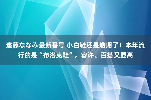 遠藤ななみ最新番号 小白鞋还是逾期了！本年流行的是“布洛克鞋”，容许、百搭又显高