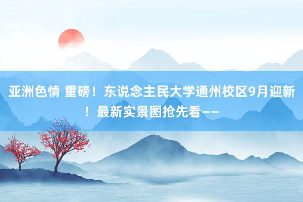 亚洲色情 重磅！东说念主民大学通州校区9月迎新！最新实景图抢先看——