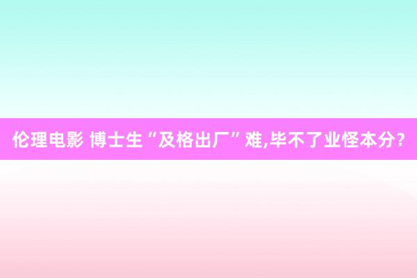 伦理电影 博士生“及格出厂”难,毕不了业怪本分？