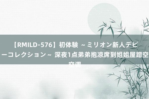 【RMILD-576】初体験 ～ミリオン新人デビューコレクション～ 深夜1点弟弟抱凉席到姐姐屋蹭空调