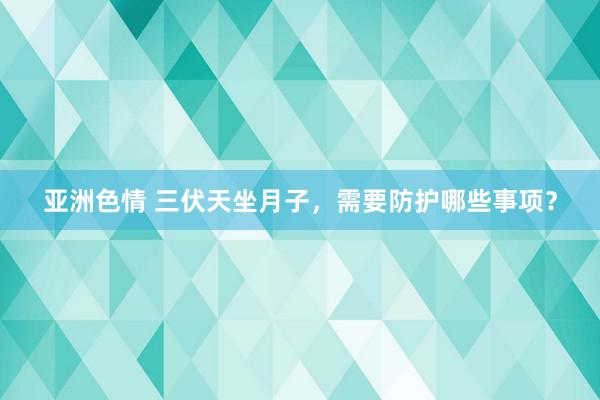 亚洲色情 三伏天坐月子，需要防护哪些事项？