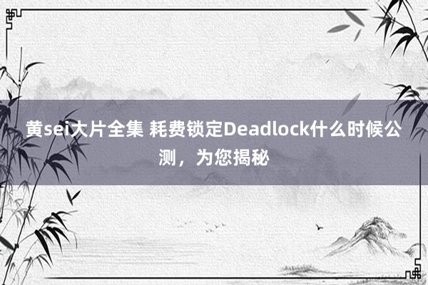 黄sei大片全集 耗费锁定Deadlock什么时候公测，为您揭秘