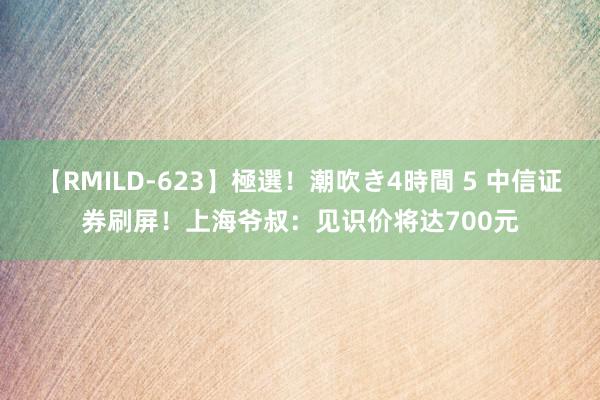 【RMILD-623】極選！潮吹き4時間 5 中信证券刷屏！上海爷叔：见识价将达700元