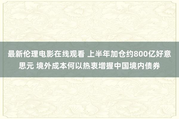 最新伦理电影在线观看 上半年加仓约800亿好意思元 境外成本何以热衷增握中国境内债券