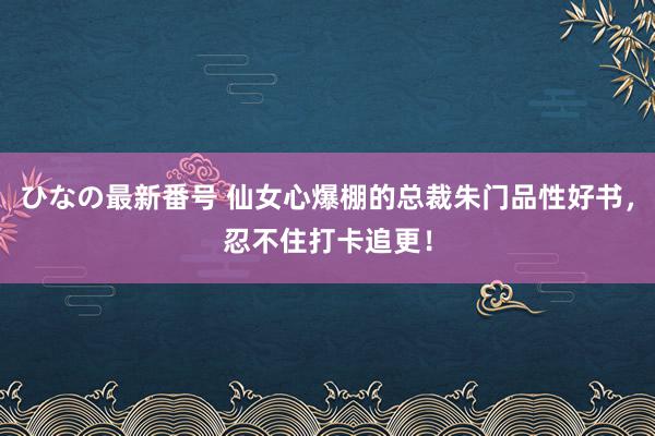 ひなの最新番号 仙女心爆棚的总裁朱门品性好书，忍不住打卡追更！