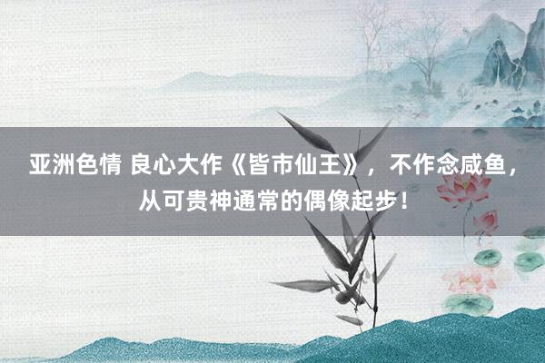 亚洲色情 良心大作《皆市仙王》，不作念咸鱼，从可贵神通常的偶像起步！