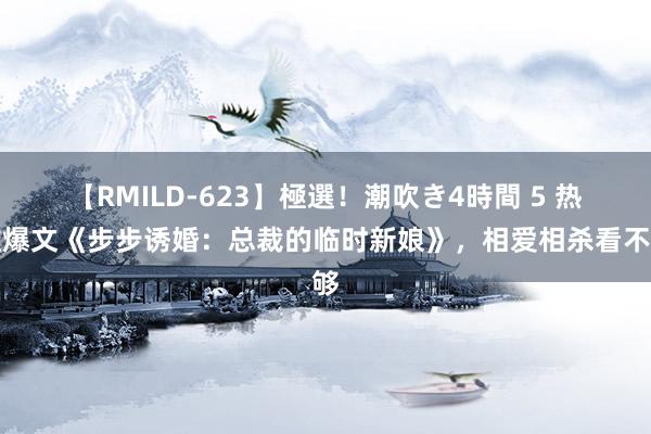 【RMILD-623】極選！潮吹き4時間 5 热推爆文《步步诱婚：总裁的临时新娘》，相爱相杀看不够