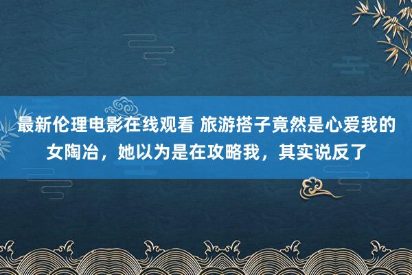 最新伦理电影在线观看 旅游搭子竟然是心爱我的女陶冶，她以为是在攻略我，其实说反了