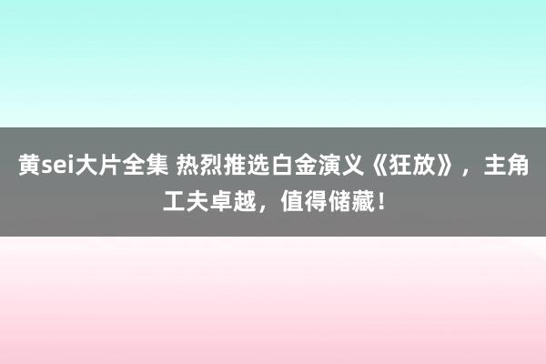 黄sei大片全集 热烈推选白金演义《狂放》，主角工夫卓越，值得储藏！