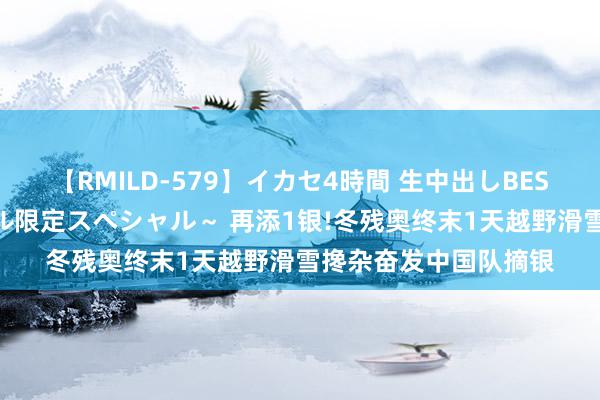 【RMILD-579】イカセ4時間 生中出しBEST ～カリスマアイドル限定スペシャル～ 再添1银!冬残奥终末1天越野滑雪搀杂奋发中国队摘银