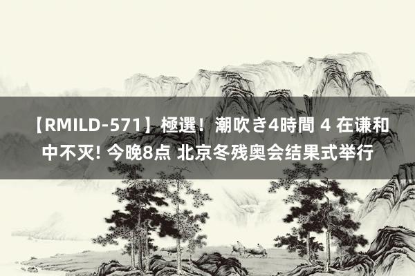 【RMILD-571】極選！潮吹き4時間 4 在谦和中不灭! 今晚8点 北京冬残奥会结果式举行